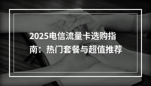 2025电信流量卡选购指南：热门套餐与超值推荐