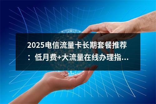 2025电信流量卡长期套餐推荐：低月费+大流量在线办理指南