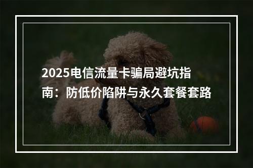 2025电信流量卡骗局避坑指南：防低价陷阱与永久套餐套路