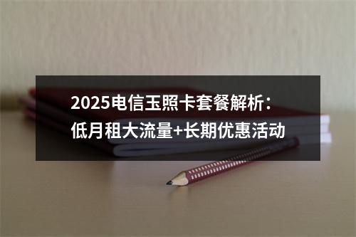 2025电信玉照卡套餐解析：低月租大流量+长期优惠活动