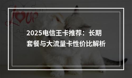 2025电信王卡推荐：长期套餐与大流量卡性价比解析