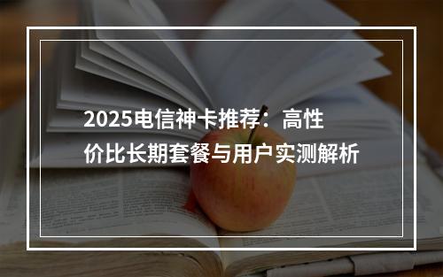 2025电信神卡推荐：高性价比长期套餐与用户实测解析
