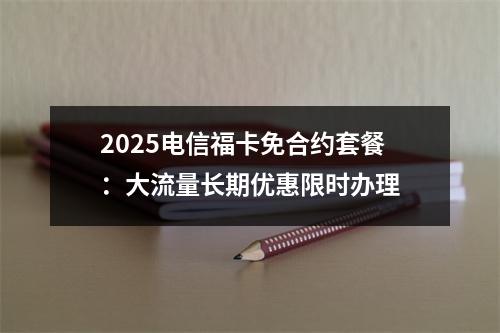 2025电信福卡免合约套餐：大流量长期优惠限时办理