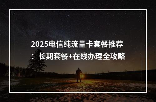 2025电信纯流量卡套餐推荐：长期套餐+在线办理全攻略