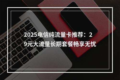 2025电信纯流量卡推荐：29元大流量长期套餐畅享无忧