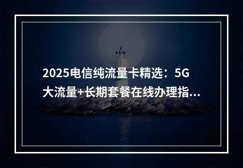 2025电信纯流量卡精选：5G大流量+长期套餐在线办理指南