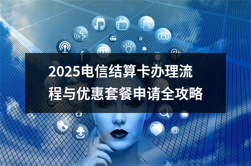 2025电信结算卡办理流程与优惠套餐申请全攻略