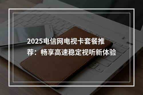 2025电信网电视卡套餐推荐：畅享高速稳定视听新体验