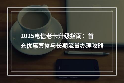 2025电信老卡升级指南：首充优惠套餐与长期流量办理攻略