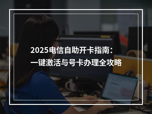 2025电信自助开卡指南：一键激活与号卡办理全攻略