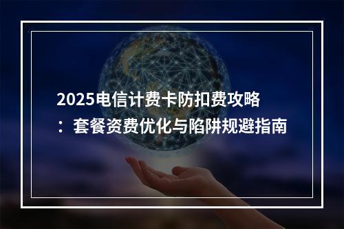 2025电信计费卡防扣费攻略：套餐资费优化与陷阱规避指南