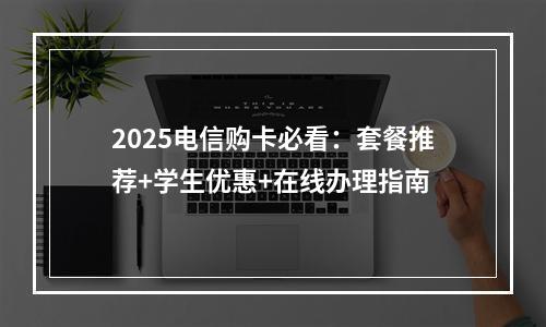 2025电信购卡必看：套餐推荐+学生优惠+在线办理指南