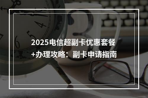 2025电信超副卡优惠套餐+办理攻略：副卡申请指南