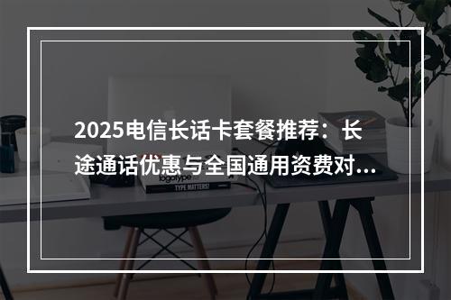 2025电信长话卡套餐推荐：长途通话优惠与全国通用资费对比