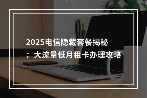 2025电信隐藏套餐揭秘：大流量低月租卡办理攻略