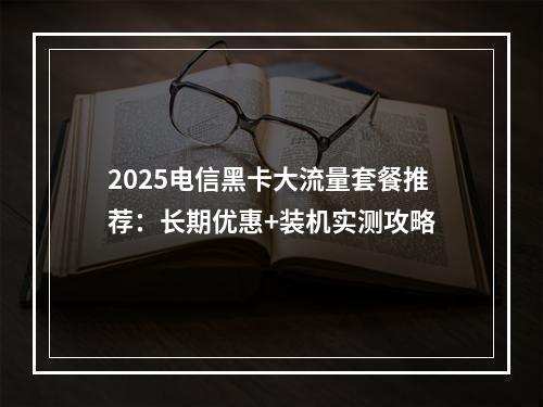 2025电信黑卡大流量套餐推荐：长期优惠+装机实测攻略