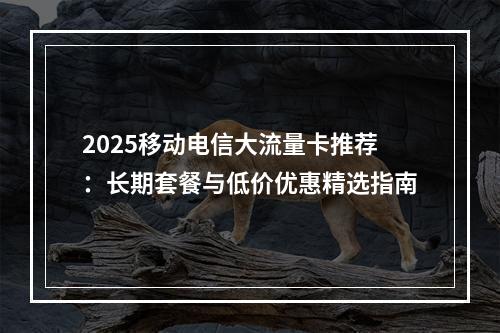 2025移动电信大流量卡推荐：长期套餐与低价优惠精选指南