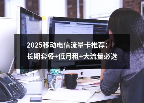 2025移动电信流量卡推荐：长期套餐+低月租+大流量必选
