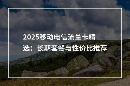 2025移动电信流量卡精选：长期套餐与性价比推荐