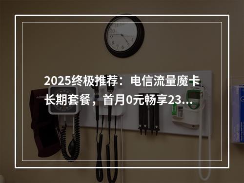 2025终极推荐：电信流量魔卡长期套餐，首月0元畅享235G