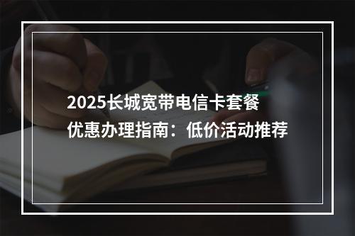 2025长城宽带电信卡套餐优惠办理指南：低价活动推荐