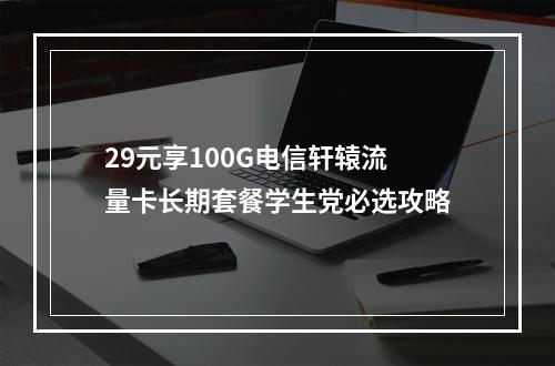 29元享100G电信轩辕流量卡长期套餐学生党必选攻略