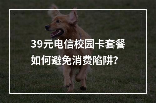 39元电信校园卡套餐如何避免消费陷阱？