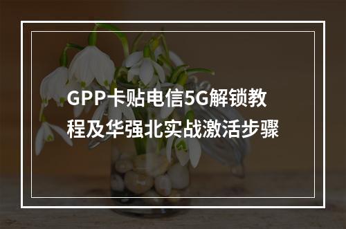 GPP卡贴电信5G解锁教程及华强北实战激活步骤