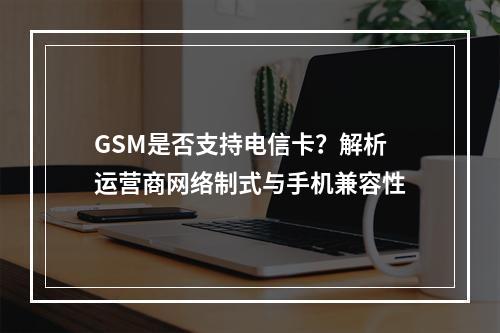 GSM是否支持电信卡？解析运营商网络制式与手机兼容性