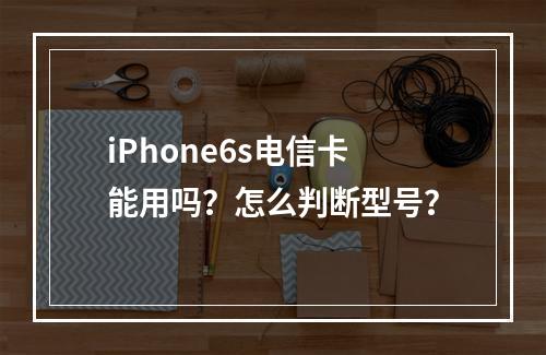 iPhone6s电信卡能用吗？怎么判断型号？