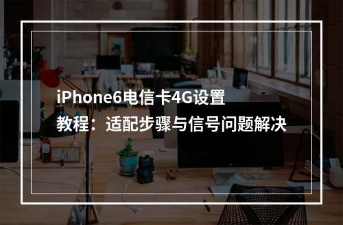 iPhone6电信卡4G设置教程：适配步骤与信号问题解决