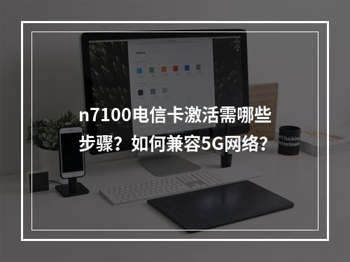 n7100电信卡激活需哪些步骤？如何兼容5G网络？
