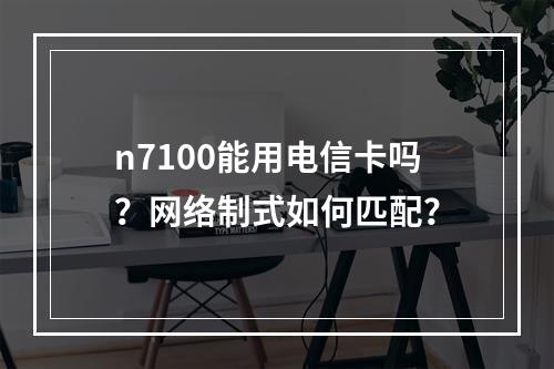 n7100能用电信卡吗？网络制式如何匹配？