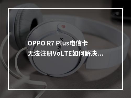 OPPO R7 Plus电信卡无法注册VoLTE如何解决？