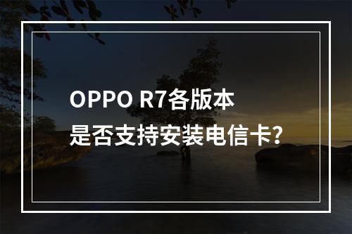 OPPO R7各版本是否支持安装电信卡？