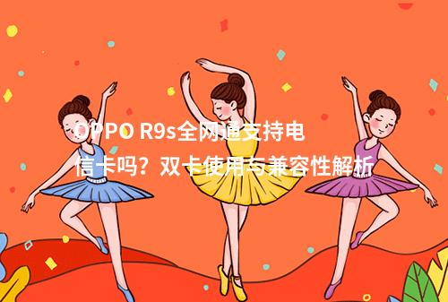 OPPO R9s全网通支持电信卡吗？双卡使用与兼容性解析