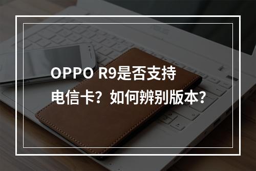 OPPO R9是否支持电信卡？如何辨别版本？