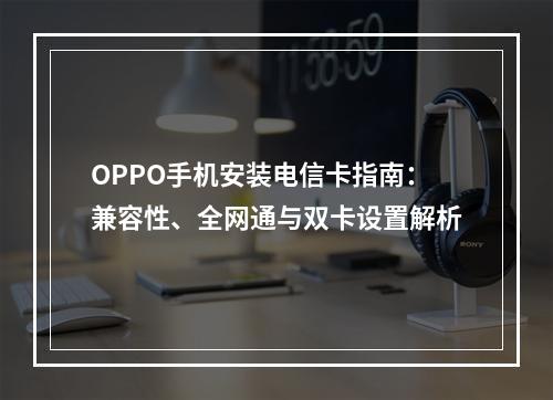 OPPO手机安装电信卡指南：兼容性、全网通与双卡设置解析