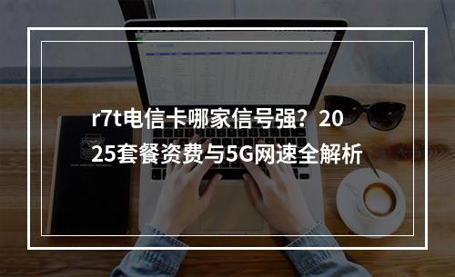 r7t电信卡哪家信号强？2025套餐资费与5G网速全解析