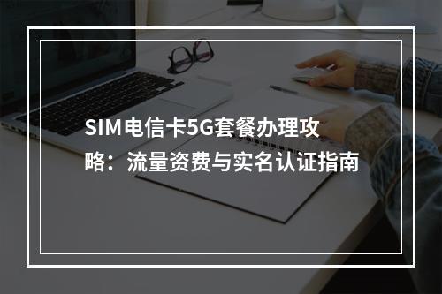 SIM电信卡5G套餐办理攻略：流量资费与实名认证指南