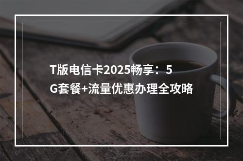 T版电信卡2025畅享：5G套餐+流量优惠办理全攻略