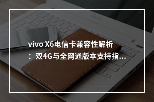 vivo X6电信卡兼容性解析：双4G与全网通版本支持指南