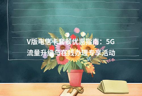 V版电信卡套餐优惠指南：5G流量升级与在线办理专享活动