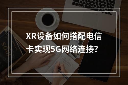 XR设备如何搭配电信卡实现5G网络连接？
