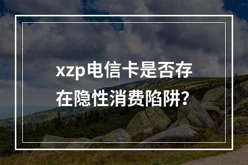 xzp电信卡是否存在隐性消费陷阱？