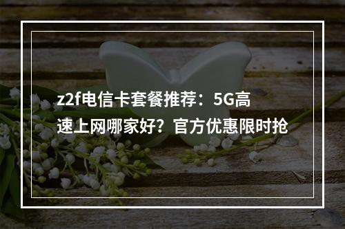 z2f电信卡套餐推荐：5G高速上网哪家好？官方优惠限时抢