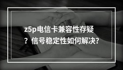 z5p电信卡兼容性存疑？信号稳定性如何解决？