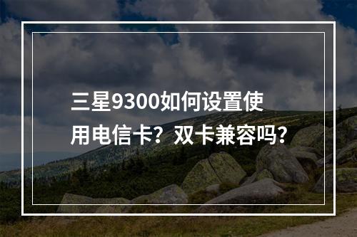 三星9300如何设置使用电信卡？双卡兼容吗？