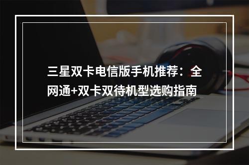 三星双卡电信版手机推荐：全网通+双卡双待机型选购指南
