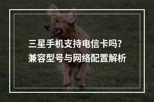三星手机支持电信卡吗？兼容型号与网络配置解析